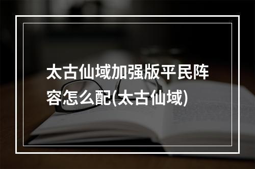 太古仙域加强版平民阵容怎么配(太古仙域)