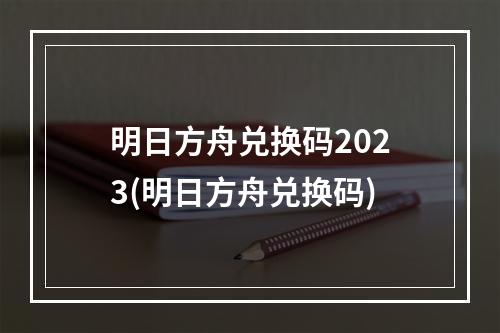 明日方舟兑换码2023(明日方舟兑换码)