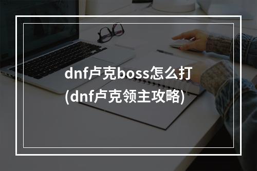 dnf卢克boss怎么打(dnf卢克领主攻略)