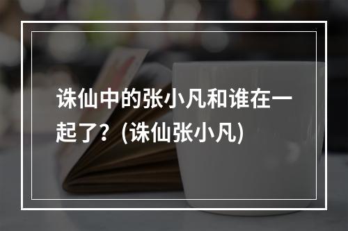 诛仙中的张小凡和谁在一起了？(诛仙张小凡)