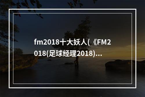 fm2018十大妖人(《FM2018(足球经理2018)》世界杯沙特阿拉伯核心球员)