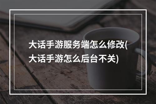 大话手游服务端怎么修改(大话手游怎么后台不关)