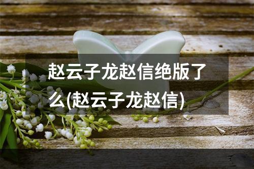 赵云子龙赵信绝版了么(赵云子龙赵信)