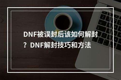 DNF被误封后该如何解封？DNF解封技巧和方法