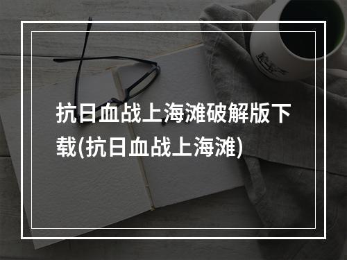 抗日血战上海滩破解版下载(抗日血战上海滩)