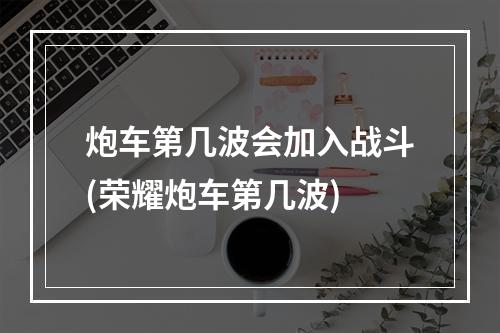 炮车第几波会加入战斗(荣耀炮车第几波)