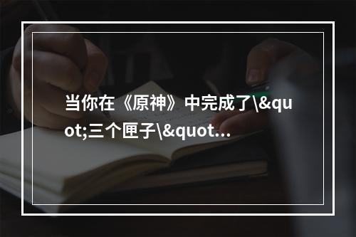 当你在《原神》中完成了\"三个匣子\"任务后，你就能获得一些不错的奖励。而这个任务有三个不同的部分，每个部分都需要一些不同的步骤来完成。下面