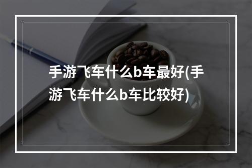 手游飞车什么b车最好(手游飞车什么b车比较好)