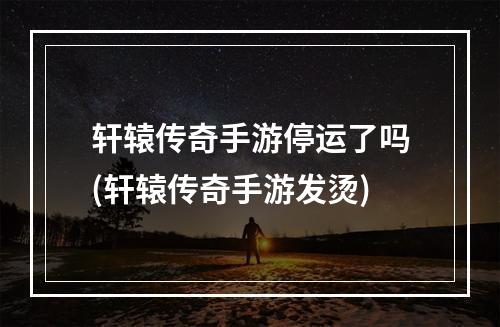 轩辕传奇手游停运了吗(轩辕传奇手游发烫)