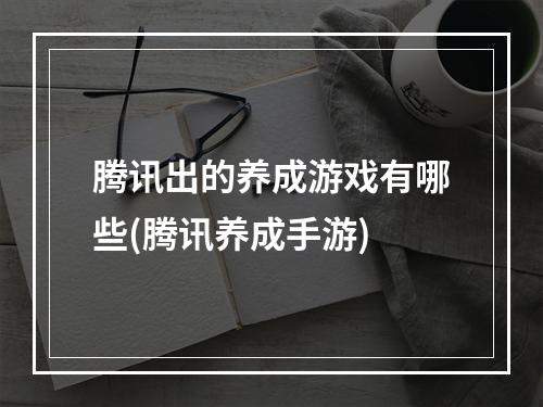 腾讯出的养成游戏有哪些(腾讯养成手游)