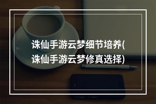 诛仙手游云梦细节培养(诛仙手游云梦修真选择)