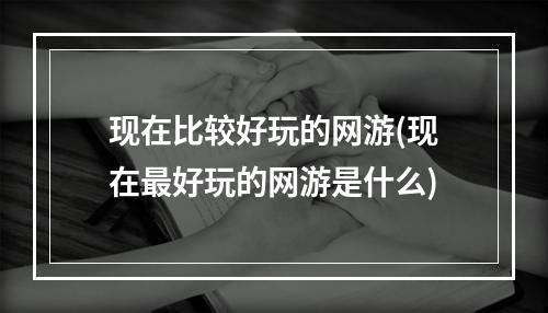 现在比较好玩的网游(现在最好玩的网游是什么)