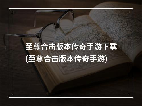 至尊合击版本传奇手游下载(至尊合击版本传奇手游)