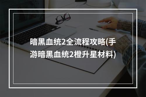 暗黑血统2全流程攻略(手游暗黑血统2橙升星材料)