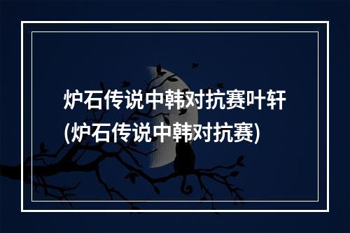 炉石传说中韩对抗赛叶轩(炉石传说中韩对抗赛)