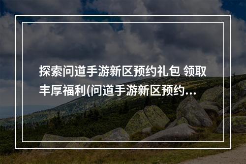 探索问道手游新区预约礼包 领取丰厚福利(问道手游新区预约礼包大揭秘 迎接全新冒险之旅)