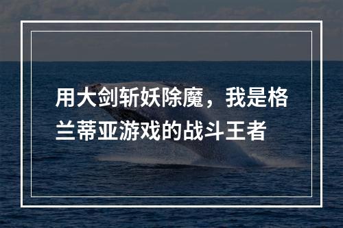 用大剑斩妖除魔，我是格兰蒂亚游戏的战斗王者