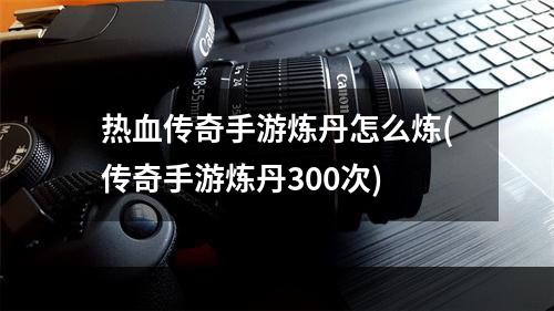 热血传奇手游炼丹怎么炼(传奇手游炼丹300次)