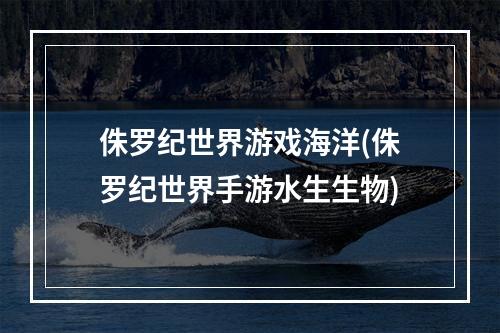 侏罗纪世界游戏海洋(侏罗纪世界手游水生生物)