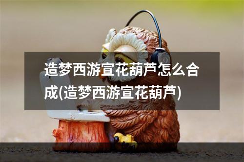 造梦西游宣花葫芦怎么合成(造梦西游宣花葫芦)