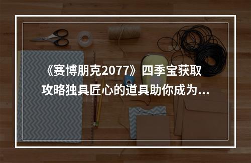 《赛博朋克2077》四季宝获取攻略独具匠心的道具助你成为最强玩家！(必看注意事项)