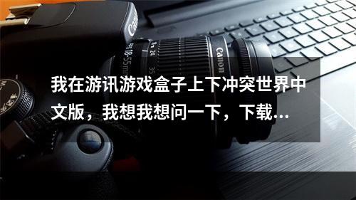 我在游讯游戏盒子上下冲突世界中文版，我想我想问一下，下载出来后是v1.0.10还是v1.0.0.1(冲突世界下载)