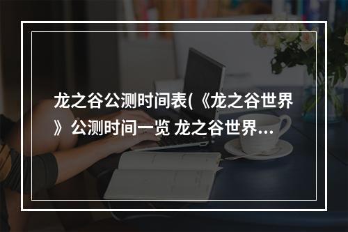 龙之谷公测时间表(《龙之谷世界》公测时间一览 龙之谷世界 )