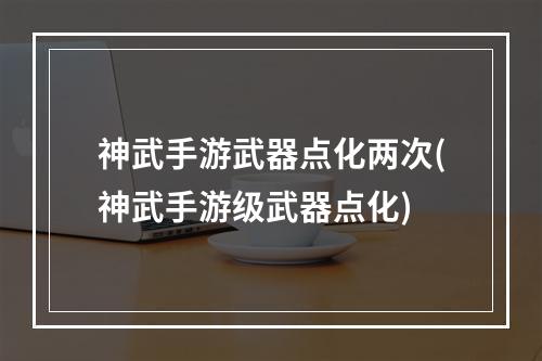 神武手游武器点化两次(神武手游级武器点化)