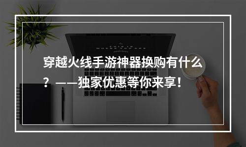 穿越火线手游神器换购有什么？——独家优惠等你来享！