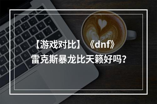 【游戏对比】《dnf》雷克斯暴龙比天籁好吗？