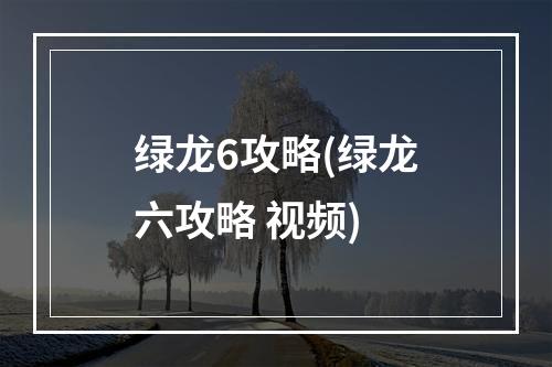 绿龙6攻略(绿龙六攻略 视频)