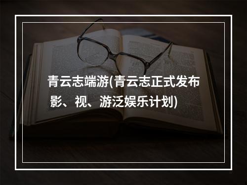 青云志端游(青云志正式发布 影、视、游泛娱乐计划)