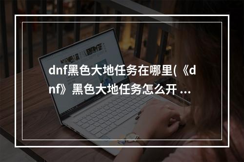 dnf黑色大地任务在哪里(《dnf》黑色大地任务怎么开 黑色大地任务攻略 机游 )