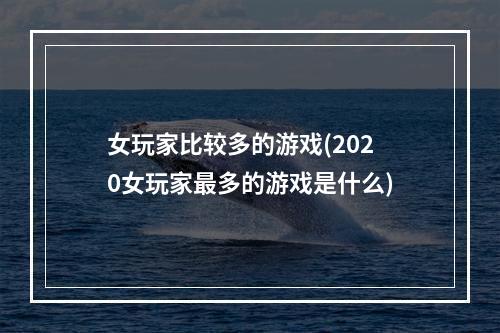 女玩家比较多的游戏(2020女玩家最多的游戏是什么)