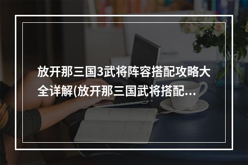 放开那三国3武将阵容搭配攻略大全详解(放开那三国武将搭配)