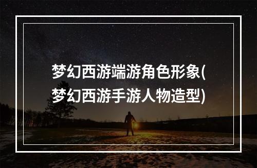 梦幻西游端游角色形象(梦幻西游手游人物造型)