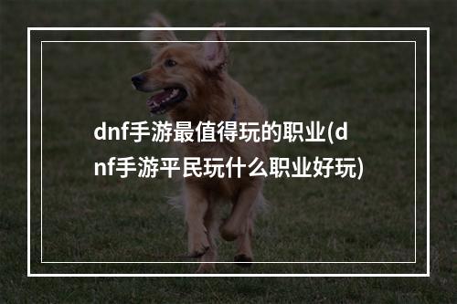 dnf手游最值得玩的职业(dnf手游平民玩什么职业好玩)