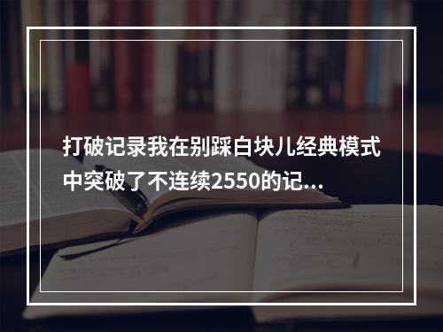 打破记录我在别踩白块儿经典模式中突破了不连续2550的记录！(马上尝试挑战)