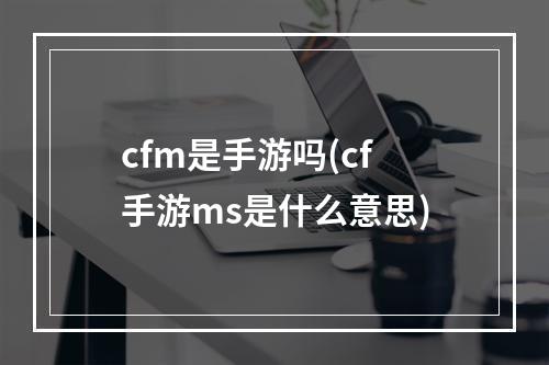 cfm是手游吗(cf手游ms是什么意思)