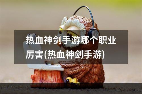 热血神剑手游哪个职业厉害(热血神剑手游)