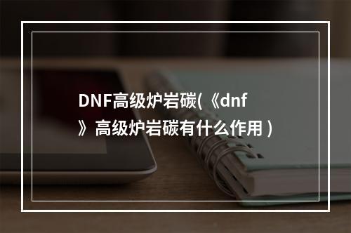 DNF高级炉岩碳(《dnf》高级炉岩碳有什么作用 )