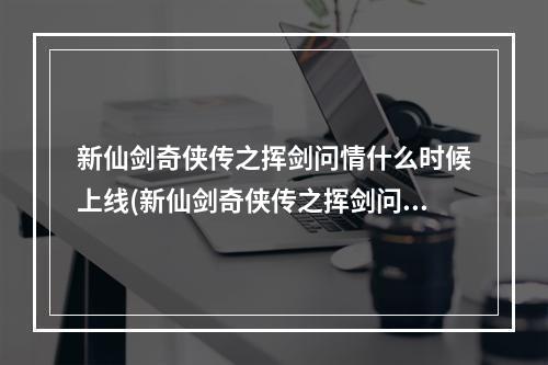 新仙剑奇侠传之挥剑问情什么时候上线(新仙剑奇侠传之挥剑问情礼包码分享兑换码用不了怎么办)