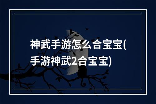 神武手游怎么合宝宝(手游神武2合宝宝)