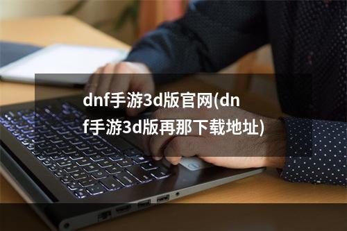 dnf手游3d版官网(dnf手游3d版再那下载地址)