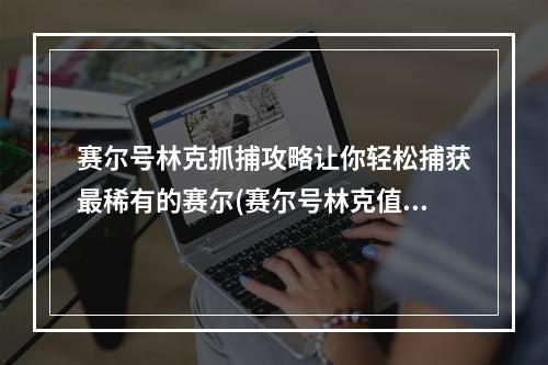 赛尔号林克抓捕攻略让你轻松捕获最稀有的赛尔(赛尔号林克值得一试吗)