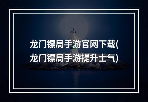 龙门镖局手游官网下载(龙门镖局手游提升士气)