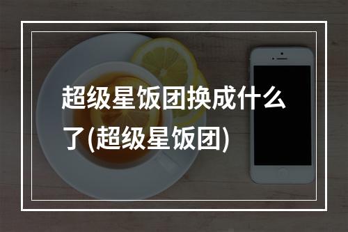 超级星饭团换成什么了(超级星饭团)