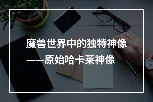 魔兽世界中的独特神像——原始哈卡莱神像