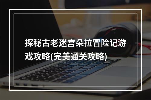 探秘古老迷宫朵拉冒险记游戏攻略(完美通关攻略)