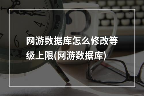 网游数据库怎么修改等级上限(网游数据库)